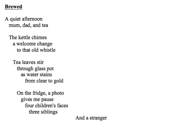 Screen shot of a poem with the following text: Brewed A quiet afternoon mum, dad, and tea The kettle chimes a welcome change to that old whistle Tea leaves stir through glass pot as water stains from clear to gold On the fridge, a photo gives me pause four children's faces three siblings And a stranger