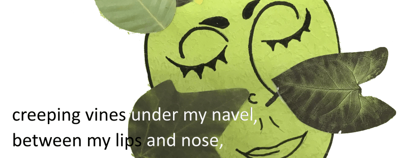 Drawing of a long-necked person with a green face and leaves for cheeks and hair. The following poem is spread throughout the image: Within myself, a new seed grows an undiscovered genus climbs the trellis of me. Creeping vines under my navel, between my lips and nose, he wraps himself around my larynx, coaxing gently. In symbiosis, fresh air down to our toes.