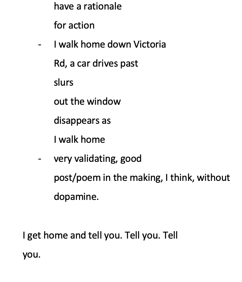 white background with black text reading: have a rationale for action * - I walk home down Victoria Rd, a car drives past slurs out the window disappears as I walk home * - very validating, good post/poem in the making, I think, without dopamine. I get home and tell you. Tell you. Tell you.