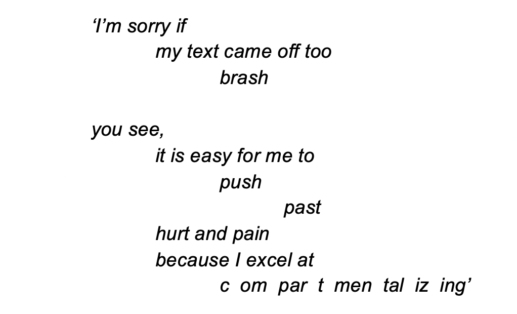 Black text that reads, '‘I’m sorry if
my text came off too
brash

you see,
it is easy for me to
push
past
hurt and pain
because I excel at
c  om  par  t  men  tal  iz  ing’
