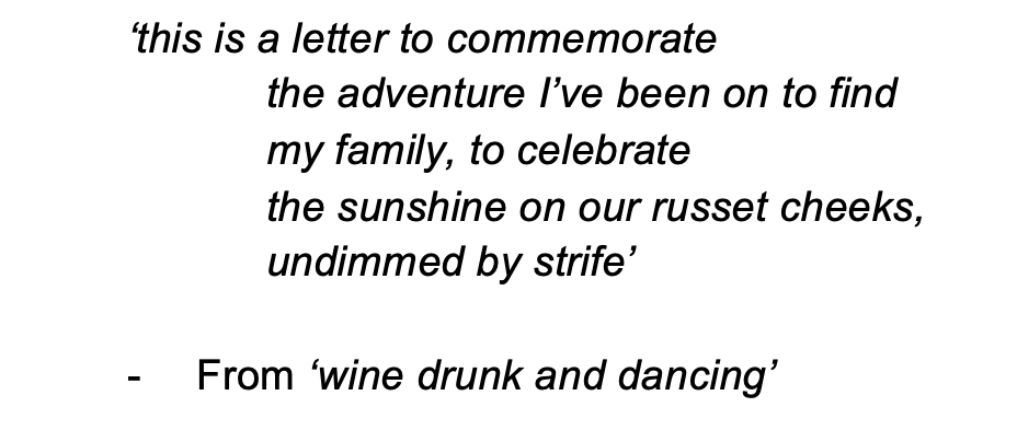 black text that reads, '‘this is a letter to commemorate the adventure I’ve been on to find my family, to celebrate the sunshine on our russet cheeks, undimmed by strife’ - From ‘wine drunk and dancing’