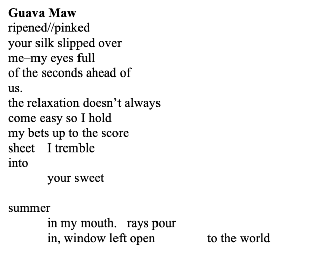 Screenshot of a poem with black text on a white background that reads, 'Guava Maw
ripened//pinked
your silk slipped over
me–my eyes full
of the seconds ahead of
us.
the relaxation doesn’t always
come easy so I hold
my bets up to the score
sheet I tremble
into
your sweet
summer
in my mouth. rays pour
in, window left open to the world'