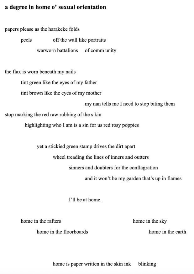 Screenshot of a poem with the following text, 'a degree in home o’ sexual orientation

papers please as the harakeke folds
peels 		off the wall like portraits
warworn battalions 	of comm unity

the flax is worn beneath my nails 
tint green like the eyes of my father
tint brown like the eyes of my mother
my nan tells me I need to stop biting them
stop marking the red raw rubbing of the s kin
   highlighting who I am is a sin for us red rosy poppies

		yet a stickied green stamp drives the dirt apart
			wheel treading the lines of inners and outters
				sinners and doubters for the conflagration
					and it won’t be my garden that’s up in flames

				I’ll be at home.

home in the rafters					home in the sky
home in the floorboards				home in the earth


home is paper written in the skin ink 	    blinking'