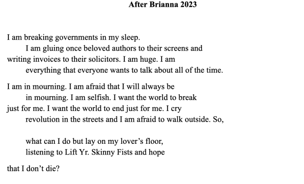 After Brianna 2023

I am breaking governments in my sleep.
         I am gluing once beloved authors to their screens and 
writing invoices to their solicitors. I am huge. I am 
         everything that everyone wants to talk about all of the time.
I am in mourning. I am afraid that I will always be 
         in mourning. I am selfish. I want the world to break 
just for me. I want the world to end just for me. I cry 
         revolution in the streets and I am afraid to walk outside. So,

         what can I do but lay on my lover’s floor, 
         listening to Lift Yr. Skinny Fists and hope         
that I don’t die? 